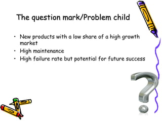 The question mark/Problem child
• New products with a low share of a high growth
market
• High maintenance
• High failure rate but potential for future success

 