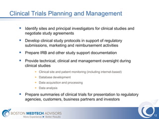 Clinical Trials Planning and Management

    Identify sites and principal investigators for clinical studies and
      negotiate study agreements
    Develop clinical study protocols in support of regulatory
      submissions, marketing and reimbursement activities
    Prepare IRB and other study support documentation
    Provide technical, clinical and management oversight during
      clinical studies
               Clinical site and patient monitoring (including internet-based)
               Database development
               Data acquisition and processing
               Data analysis

    Prepare summaries of clinical trials for presentation to regulatory
      agencies, customers, business partners and investors


                                                                                  12
     More Experience ► Better Results
 