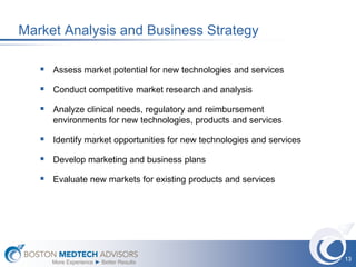 Market Analysis and Business Strategy

    Assess market potential for new technologies and services
    Conduct competitive market research and analysis
    Analyze clinical needs, regulatory and reimbursement
      environments for new technologies, products and services

    Identify market opportunities for new technologies and services
    Develop marketing and business plans
    Evaluate new markets for existing products and services




                                                                       13
      More Experience ► Better Results
 