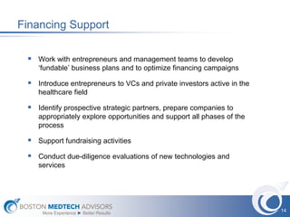 Financing Support

  Work with entrepreneurs and management teams to develop
    ‘fundable’ business plans and to optimize financing campaigns

  Introduce entrepreneurs to VCs and private investors active in the
    healthcare field

  Identify prospective strategic partners, prepare companies to
    appropriately explore opportunities and support all phases of the
    process

  Support fundraising activities
  Conduct due-diligence evaluations of new technologies and
    services




                                                                        14
     More Experience ► Better Results
 