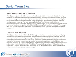 Senior Team Bios

David Barone, MSc, MBA, Principal
Over 25 years experience including general, technical and operations management, strategic planning,
marketing and business development. Current activities focus on advising and assisting US and off-shore
medical technology organizations, ranging from start-ups to Fortune 500 companies, in areas ranging from
opportunity analysis, marketing strategy and market development, reimbursement strategies, business
development and financing. Prior to co-founding Boston MedTech Advisors, David held senior
management positions in a number of medical device companies and has founded, financed and developed
a number of healthcare companies. B.Sc., Electrical Engineering, Technion, Israel Institute of Technology,
M.Sc., Bio-Medical Engineering and Master, Business Administration, both from Rensselaer Polytechnic
Institute, NY.


Zvi Ladin, PhD, Principal
Over 20 years of experience in the medical industry, government and academia, focusing on developing
and managing clinical, regulatory affairs and reimbursement initiatives. A co-founder of Boston MedTech
Advisors, focusing on establishing regulatory strategies for therapeutic and diagnostic medical device
companies, submission of regulatory applications, including 510(k) and PMAs for products in Class I-III and
drug-device combination products and representing companies in negotiations with the FDA and other
regulatory agencies. Dr. Ladin taught mechanical and biomedical engineering at MIT and Boston University
and served as a scientific advisor to the FDA. B.Sc., Aeronautical Engineering and M.Sc., Biomedical
Engineering, Technion, Israel Institute of Technology; Ph.D., Medical Engineering, MIT-Harvard Medical
School Division of Health Science and Technology.




                                                                                                              15
        More Experience ► Better Results
 
