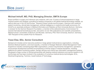Bios (cont.)

Michael Imhoff, MD, PhD, Managing Director, BMTA Europe
Board certified in surgery and intensive care medicine, with over 15 years of clinical experience in large
medical centers and strategic consulting for leading companies in the global medical technology markets, as
well as start-ups in the US and Europe. Research areas include trauma surgery, intensive care medicine,
patient monitoring, clinical data management, artificial intelligence in medicine and health economics. Dr.
Imhoff is an associate professor in Medical Informatics and Statistics at Ruhr-University Bochum, Germany,
a reviewer for the German Research Foundation, a member of the editorial boards of and reviewer for
several international biomedical journals, and author of over 300 publications and scientific presentations.
Medical school: Universities of Bochum and Munster, Germany; PhD, Ruhr-University, Bochum, Germany.
1991 Recipient of the Lederle Prize for Research.


Yossi Elaz, BSc, Senior Consultant
Background includes senior executive positions in large global medical device organizations, including
Siemens Medical Systems, and most recently, a member of Draeger Medical’s Global Management Team.
Experience includes overseeing large R&D organizations, product requirements management, operations
and business development activities encompassing a diverse range of medical disciplines, including
platforms for patient monitoring system, therapy devices and critical care information management systems.
Developed a large number of clinical partnerships with leading medical institutions and opinion leaders in US
and Europe and has been involved in the evaluation of numerous medical device technologies. B.Sc.,
Electrical Engineering, Technion, Israel Institute of Technology.




                                                                                                                16
        More Experience ► Better Results
 