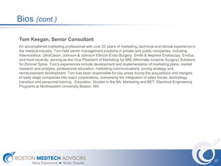 Bios (cont.)

Tom Keegan, Senior Consultant
An accomplished marketing professional with over 20 years of marketing, technical and clinical experience in
the medical industry, Tom held senior management positions in private and public companies, including
Haemonetics, UltraCision, Johnson & Johnson Ethicon Endo-Surgery, Smith & Nephew Endoscopy, Endius,
and most recently, serving as the Vice President of Marketing for MIS (Minimally Invasive Surgery) Solutions
for Zimmer Spine. Tom's experiences include development and implementation of marketing plans, market
research and analysis, professional education, marketing communications, pricing strategy and
reimbursement development. Tom has been responsible for key areas during the acquisitions and mergers
of early stage companies into major corporations, overseeing the integration of sales forces, technology
transition and personnel training. Education: Studies in the BA, Marketing and BET, Electrical Engineering
Programs at Northeastern University Boston, MA.




                                                                                                               17
        More Experience ► Better Results
 