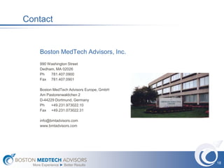 Contact


      Boston MedTech Advisors, Inc.
      990 Washington Street
      Dedham, MA 02026
      Ph   781.407.0900
      Fax 781.407.0901

      Boston MedTech Advisors Europe, GmbH
      Am Pastorenwaldchen 2
      D-44229 Dortmund, Germany
      Ph    +49.231.973022.10
      Fax +49.231.073022.31

      info@bmtadvisors.com
      www.bmtadvisors.com




                                             18
  More Experience ► Better Results
 