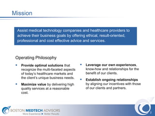 Mission

  Assist medical technology companies and healthcare providers to
  achieve their business goals by offering ethical, result-oriented,
  professional and cost effective advice and services.



 Operating Philosophy
  Provide optimal solutions that          Leverage our own experiences,
    recognize the multi-faceted aspects      know-how and relationships for the
    of today’s healthcare markets and        benefit of our clients.
    the client’s unique business needs.
                                           Establish ongoing relationships
  Maximize value by delivering high         by aligning our incentives with those
    quality services at a reasonable         of our clients and partners.
    cost.




                                                                                     2
     More Experience ► Better Results
 