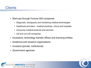 Clients

    Start-ups through Fortune 500 companies
        Diagnostic, therapeutic and monitoring medical technologies

        Healthcare providers - medical practices, clinics and hospitals

        Consumer medical products and services

        US and non-US companies

    Incubators, technology transfer offices and licensing entities

    Academia and research organizations

    Investors (private, institutional)

    Government agencies




                                                                           4
      More Experience ► Better Results
 