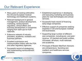 Our Relevant Experience
 Many years of working with/within         Established experience in developing
  the US and European medical                and executing marketing and business
  technology and healthcare systems.         plans for new technologies and clinical
                                             services.
 Relevant background in general
  management, product development,          Successful track record of financing
  marketing, reimbursement,                  early-stage companies.
  regulatory, clinical affairs and
  business development in companies         Effective support of companies seeking
  ranging from start-ups to multi-           expertise in US and European markets
  nationals.                                 and businesses.

 Extensive network of industry,            Supporting large number of different-
  providers, academia, investors and         size companies, including pre- and post-
  business partners.                         revenue, VC-backed and public entities,
                                             US-based, off-shore, multi-nationals
 Excellent submission and                   and academia.
  communication history with the FDA
  and other regulatory agencies.            Principals of Boston MedTech Advisors
 Successful record of strategizing          are entrepreneurs, founding own
  and implementing reimbursement             medtech and healthcare services
  solutions.                                 companies.


                                                                                        6
        More Experience ► Better Results
 