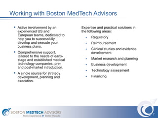 Working with Boston MedTech Advisors

  Active involvement by an               Expertise and practical solutions in
   experienced US and                     the following areas:
   European teams, dedicated to
                                               Regulatory
   help you to successfully
   develop and execute your                    Reimbursement
   business plans.
                                               Clinical studies and evidence
  Comprehensive support,                       development
   tailored to the needs of early-
   stage and established medical               Market research and planning
   technology companies, pre-                  Business development
   and post-market introduction.
                                               Technology assessment
  A single source for strategy
   development, planning and                   Financing
   execution.




                                                                                 7
       More Experience ► Better Results
 