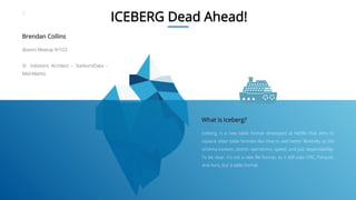1
ICEBERG Dead Ahead!
Iceberg, is a new table format developed at Netflix that aims to
replace older table formats like Hive to add better flexibility as the
schema evolves, atomic operations, speed, and just dependability.
To be clear, it's not a new file format, as it still uses ORC, Parquet,
and Avro, but a table format.
What is Iceberg?
Boston Meetup 9/7/22
Sr. Solutions Architect - StarburstData -
Mid-Atlantic
Brendan Collins
 