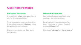 Indicator Features
A feature that is unique to every user/item to
allow for direct personalization.
These features allow recommender systems
to learn about every user individually without
being diluted through metadata.
Often one-hot encoded user IDs or just an
identity matrix.
Metadata Features
Age, location, language, tags, labels, word
counts, pre-learned embeddings…
Everything that is known about a user/item
before training can be a feature if properly
structured. Should it be?
Often called “side input” or “shared features.”
User/Item Features
 