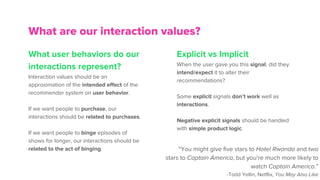 What user behaviors do our
interactions represent?
Interaction values should be an
approximation of the intended effect of the
recommender system on user behavior.
If we want people to purchase, our
interactions should be related to purchases.
If we want people to binge episodes of
shows for longer, our interactions should be
related to the act of binging.
What are our interaction values?
Explicit vs Implicit
When the user gave you this signal, did they
intend/expect it to alter their
recommendations?
Some explicit signals don’t work well as
interactions.
Negative explicit signals should be handled
with simple product logic.
“You might give five stars to Hotel Rwanda and two
stars to Captain America, but you’re much more likely to
watch Captain America.”
-Todd Yellin, Netflix, You May Also Like
 