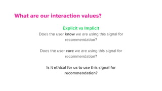 What are our interaction values?
Explicit vs Implicit
Does the user know we are using this signal for
recommendation?
Does the user care we are using this signal for
recommendation?
Is it ethical for us to use this signal for
recommendation?
 