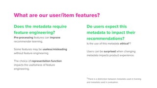Does the metadata require
feature engineering?
Pre-processing features can improve
recommender learning.
Some features may be useless/misleading
without feature engineering.
The choice of representation function
impacts the usefulness of feature
engineering.
What are our user/item features?
Do users expect this
metadata to impact their
recommendations?
Is the use of this metadata ethical*?
Users can be surprised when changing
metadata impacts product experience.
*There is a distinction between metadata used in training
and metadata used in evaluation.
 