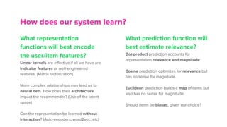 What representation
functions will best encode
the user/item features?
Linear kernels are effective if all we have are
indicator features or well-engineered
features. (Matrix factorization)
More complex relationships may lead us to
neural nets. How does their architecture
impact the recommender? (Use of the latent
space)
Can the representation be learned without
interaction? (Auto-encoders, word2vec, etc)
How does our system learn?
What prediction function will
best estimate relevance?
Dot-product prediction accounts for
representation relevance and magnitude.
Cosine prediction optimizes for relevance but
has no sense for magnitude.
Euclidean prediction builds a map of items but
also has no sense for magnitude.
Should items be biased, given our choice?
 