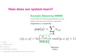 Example: Balancing WMRB
If we notice an undue popularity bias, we can
balance this by accounting for interaction
magnitudes and popularity.
How does our system learn?
x = User
y = Positive item
X = All users
p = Prediction function
n = Interaction magnitude for pair (user, item)
Balancing
Factor
 