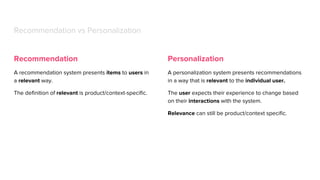 Recommendation
A recommendation system presents items to users in
a relevant way.
The definition of relevant is product/context-specific.
Recommendation vs Personalization
Personalization
A personalization system presents recommendations
in a way that is relevant to the individual user.
The user expects their experience to change based
on their interactions with the system.
Relevance can still be product/context specific.
 