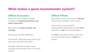 Offline Evaluation
Many metrics are available for offline
evaluation to comparing predictions and
known interactions.
Most measure novelty, diversity, and
coverage.
Precision@K, Recall@K, NDCG@K…
Precision@K: “What percentage of the top K
items were positively interacted?”
Recall@K: “What percentage of users’
positively interacted items were in the top K
results?”
What makes a good recommender system?
Offline Pitfalls
Many offline metrics don’t represent fairness
of performance between users or items.
These metrics can be useful for
hyperparameter optimization, but often fail to
evaluate the “feel” of recommendations.
It is hard to use offline metrics to state that
one recommender system is better than
another.
 