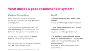 Online Evaluation
When rolling-out a new recommender
system, the truest test is an A/B test with an
existing system.
The most effective feedback comes from
user interviewing and monitoring the user
behaviors the system is intended to drive.
If there is no existing system, do phased
roll-outs with quant/qual feedback.*
User interviewing is the only way to evaluate
the “feel” of recommendations.
*Fellow employees make great, but biased, guinea pigs
What makes a good recommender system?
Feel?
“I already own a crib, why would I need
another?”
Missing item filtering based on metadata?
“These songs are excellent, but I already
know these bands.”
Maybe we should target discovery?
“I’ve watched Captain America twenty
times, but that doesn’t mean I only want to
watch Marvel movies. What about the
sitcoms I watch?”
Maybe we’re oversimplifying the user’s
representation?
 
