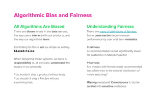 All Algorithms Are Biased
There are biases innate in the data we use,
the way users interact with our products, and
the way our algorithms learn.
Controlling for this is not as simple as setting
biased=False.
When designing these systems, we have a
responsibility to, at the least, understand the
biases in our products.
You wouldn’t ship a product without tests.
You shouldn’t ship a RecSys without
examining bias.
Algorithmic Bias and Fairness
Understanding Fairness
There are many of definitions of fairness.
Some cross-section recommender
performance by user and item metadata.
C-fairness
Is recommendation recall significantly lower
for customers in Massachusetts?
P-fairness
Are movies with female leads recommended
less often than in the natural distribution of
movie watching?
Missing metadata? Crowdsource it, but be
careful with sensitive metadata.
 