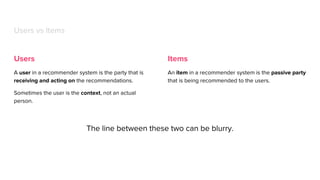 Users
A user in a recommender system is the party that is
receiving and acting on the recommendations.
Sometimes the user is the context, not an actual
person.
Users vs Items
Items
An item in a recommender system is the passive party
that is being recommended to the users.
The line between these two can be blurry.
 