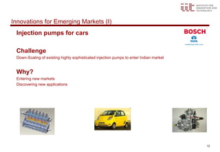 Innovations for Emerging Markets (I)
 Injection pumps for cars

 Challenge
 Down-Scaling of existing highly sophisticated injection pumps to enter Indian market


 Why?
 Entering new markets
 Discovering new applications




                                                                                        12
 