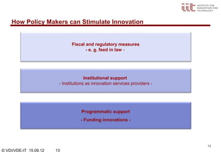 How Policy Makers can Stimulate Innovation


                               Fiscal and regulatory measures
                                      - e. g. feed in law -




                                       Institutional support
                         - Institutions as innovation services providers -




                                    Programmatic support
                                    - Funding innovations -




                                                                             13
© VDI/VDE-IT 15.09.12   13
 