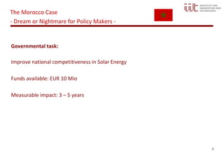The Morocco Case
- Dream or Nightmare for Policy Makers -


Governmental task:

Improve national competitiveness in Solar Energy

Funds available: EUR 10 Mio

Measurable impact: 3 – 5 years




                                                   2
 