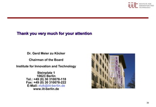 Thank you very much for your attention



       Dr. Gerd Meier zu Köcker

        Chairman of the Board

Institute for Innovation and Technology

              Steinplatz 1
              10623 Berlin
      Tel.: +49 (0) 30 310078-118
      Fax: +49 (0) 30 310078-222
       E-Mail: mzk@iit-berlin.de
            www.iit-berlin.de



                                          39
 