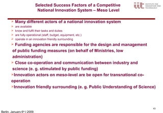 Selected Success Factors of a Competitive
                             National Innovation System – Meso Level

          Many different actors of a national innovation system
          are available
          know and fulfil their tasks and duties
          are fully operational (staff, budget, equipment, etc.)
          operate in an innovation friendly surrounding
        Funding agencies are responsible for the design and management
       of public funding measures (on behalf of Ministries, low
       administration)
        Close co-operation and communication between industry and

       science (e. g. stimulated by public funding)
       Innovation actors on meso-level are be open for transnational co-

       operation
       Innovation friendly surrounding (e. g. Public Understanding of Science)




                                                                             43
Berlin, January 6 ,l 2009
                 th
 