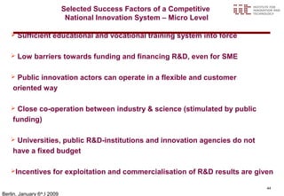 Selected Success Factors of a Competitive
                             National Innovation System – Micro Level

      Sufficient educational and vocational training system into force

      Low barriers towards funding and financing R&D, even for SME

    Public innovation actors can operate in a flexible and customer
    oriented way

    Close co-operation between industry & science (stimulated by public
    funding)

    Universities, public R&D-institutions and innovation agencies do not
    have a fixed budget

   Incentives        for exploitation and commercialisation of R&D results are given

                                                                                   44
Berlin, January 6 ,l 2009
                 th
 
