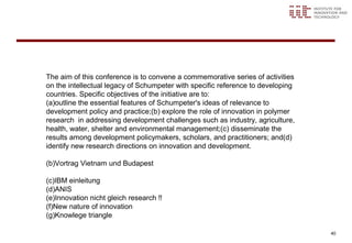 The aim of this conference is to convene a commemorative series of activities
on the intellectual legacy of Schumpeter with specific reference to developing
countries. Specific objectives of the initiative are to:
(a)outline the essential features of Schumpeter's ideas of relevance to
development policy and practice; (b) explore the role of innovation in polymer
research in addressing development challenges such as industry, agriculture,
health, water, shelter and environmental management; (c) disseminate the
results among development policymakers, scholars, and practitioners;  and(d)
identify new research directions on innovation and development.

(b)Vortrag Vietnam und Budapest

(c)IBM einleitung
(d)ANIS
(e)Innovation nicht gleich research !!
(f)New nature of innovation
(g)Knowlege triangle

                                                                                 40
 