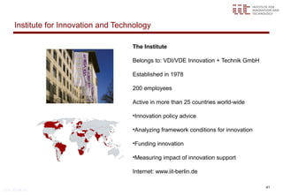 Institute for Innovation and Technology

                                       The Institute

                                       Belongs to: VDI/VDE Innovation + Technik GmbH

                                       Established in 1978

                                       200 employees

                                       Active in more than 25 countries world-wide

                                       •Innovation policy advice

                                       •Analyzing framework conditions for innovation

                                       •Funding innovation

                                       •Measuring impact of innovation support

                                       Internet: www.iit-berlin.de

                                                                                        41
© iit, 12.04.13
 