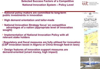Selected Success Factors of a Competitive
                  National Innovation System – Policy Level

National policy makers are committed to long-term
public investments in innovation
   High demand orientation and tailor-made
National Innovation Strategy focus’ on competitive
  advantages of a nation (appropriate level of innovation
sought)
Implementation of National Innovation Policy with all
relevant stake holders
Regulatory and fiscal measures are fully utilised for innovation
(CSP innovation boost in Algeria or China through feed-in laws)
Design features of innovation support measures are
demand-oriented (smart money, high impact)




                                                                    42
 