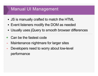 Manual UI Management
JS is manually crafted to match the HTML
Event listeners modify the DOM as needed
Usually uses jQuery to smooth browser differences
Can be the fastest code
Maintenance nightmare for larger sites
Developers need to worry about low­level
performance
+
­
­
 