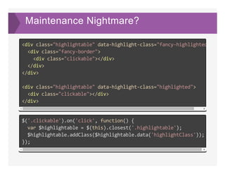 Maintenance Nightmare?
<div class="highlightable" data‐highlight‐class="fancy‐highlighted"
  <div class="fancy‐border">
    <div class="clickable"></div>
  </div>
</div>
<div class="highlightable" data‐highlight‐class="highlighted">
  <div class="clickable"></div>
</div>
$('.clickable').on('click', function() {
  var $highlightable = $(this).closest('.highlightable');
  $highlightable.addClass($highlightable.data('highlightClass'));
});
 