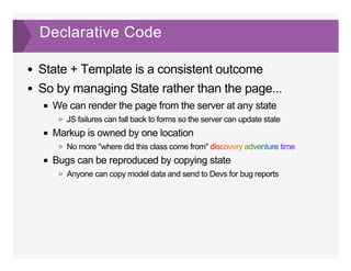 Declarative Code
State + Template is a consistent outcome
So by managing State rather than the page...
We can render the page from the server at any state
JS failures can fall back to forms so the server can update state
Markup is owned by one location
No more "where did this class come from" discovery adventure time
Bugs can be reproduced by copying state
Anyone can copy model data and send to Devs for bug reports
 