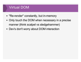 Virtual DOM
"Re­render" constantly, but in­memory
Only touch the DOM when necessary in a precise
manner (think scalpel vs sledgehammer)
Dev's don't worry about DOM interaction
 