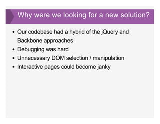 Why were we looking for a new solution?
Our codebase had a hybrid of the jQuery and
Backbone approaches
Debugging was hard
Unnecessary DOM selection / manipulation
Interactive pages could become janky
 