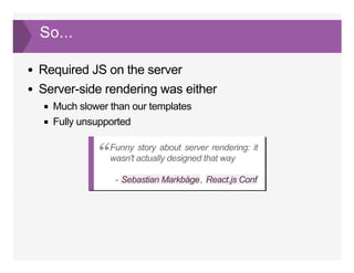 So...
Required JS on the server
Server­side rendering was either
Much slower than our templates
Fully unsupported
­  , 
Funny story about server rendering: it
wasn't actually designed that way“
Sebastian Markbåge React.js Conf
 
