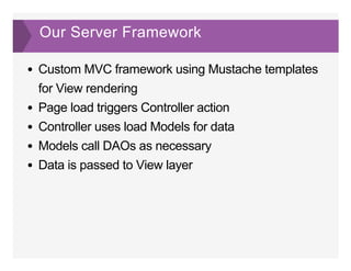 Our Server Framework
Custom MVC framework using Mustache templates
for View rendering
Page load triggers Controller action
Controller uses load Models for data
Models call DAOs as necessary
Data is passed to View layer
 