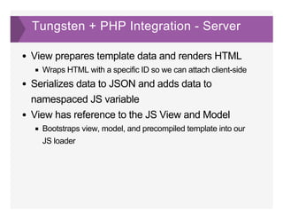 Tungsten + PHP Integration ­ Server
View prepares template data and renders HTML
Wraps HTML with a specific ID so we can attach client­side
Serializes data to JSON and adds data to
namespaced JS variable
View has reference to the JS View and Model
Bootstraps view, model, and precompiled template into our
JS loader
 