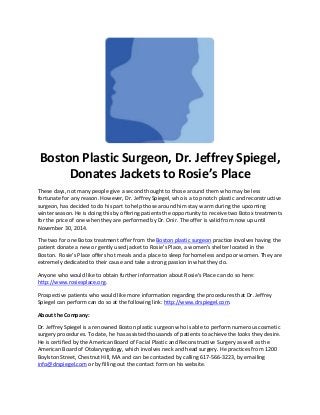 Boston Plastic Surgeon, Dr. Jeffrey Spiegel,
Donates Jackets to Rosie’s Place
These days, not many people give a second thought to those around them who may be less
fortunate for any reason. However, Dr. Jeffrey Spiegel, who is a top notch plastic and reconstructive
surgeon, has decided to do his part to help those around him stay warm during the upcoming
winter season. He is doing this by offering patients the opportunity to receive two Botox treatments
for the price of one when they are performed by Dr. Onir. The offer is valid from now up until
November 30, 2014.
The two for one Botox treatment offer from the Boston plastic surgeon practice involves having the
patient donate a new or gently used jacket to Rosie’s Place, a women’s shelter located in the
Boston. Rosie’s Place offers hot meals and a place to sleep for homeless and poor women. They are
extremely dedicated to their cause and take a strong passion in what they do.
Anyone who would like to obtain further information about Rosie’s Place can do so here:
http://www.rosiesplace.org.
Prospective patients who would like more information regarding the procedures that Dr. Jeffrey
Spiegel can perform can do so at the following link: http://www.drspiegel.com.
About the Company:
Dr. Jeffrey Spiegel is a renowned Boston plastic surgeon who is able to perform numerous cosmetic
surgery procedures. To date, he has assisted thousands of patients to achieve the looks they desire.
He is certified by the American Board of Facial Plastic and Reconstructive Surgery as well as the
American Board of Otolaryngology, which involves neck and head surgery. He practices from 1200
Boylston Street, Chestnut Hill, MA and can be contacted by calling 617-566-3223, by emailing
info@drspiegel.com or by filling out the contact form on his website.
 
