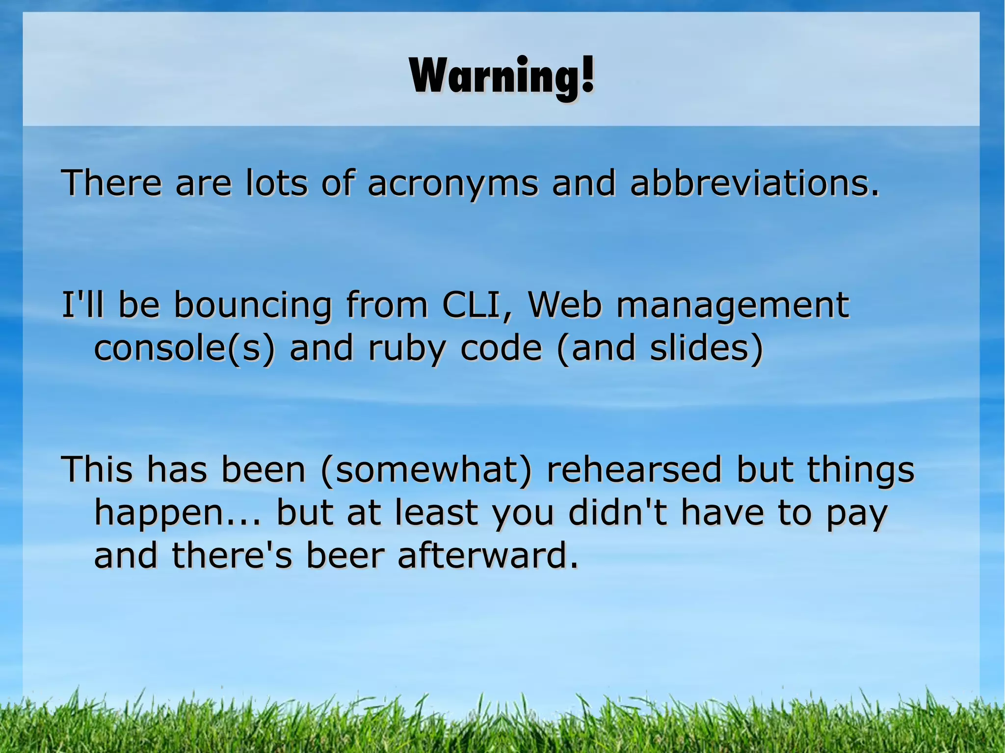 Warning! There are lots of acronyms and abbreviations. I'll be bouncing from CLI, Web management console(s) and ruby code (and slides) This has been (somewhat) rehearsed but things happen... but at least you didn't have to pay and there's beer afterward. 