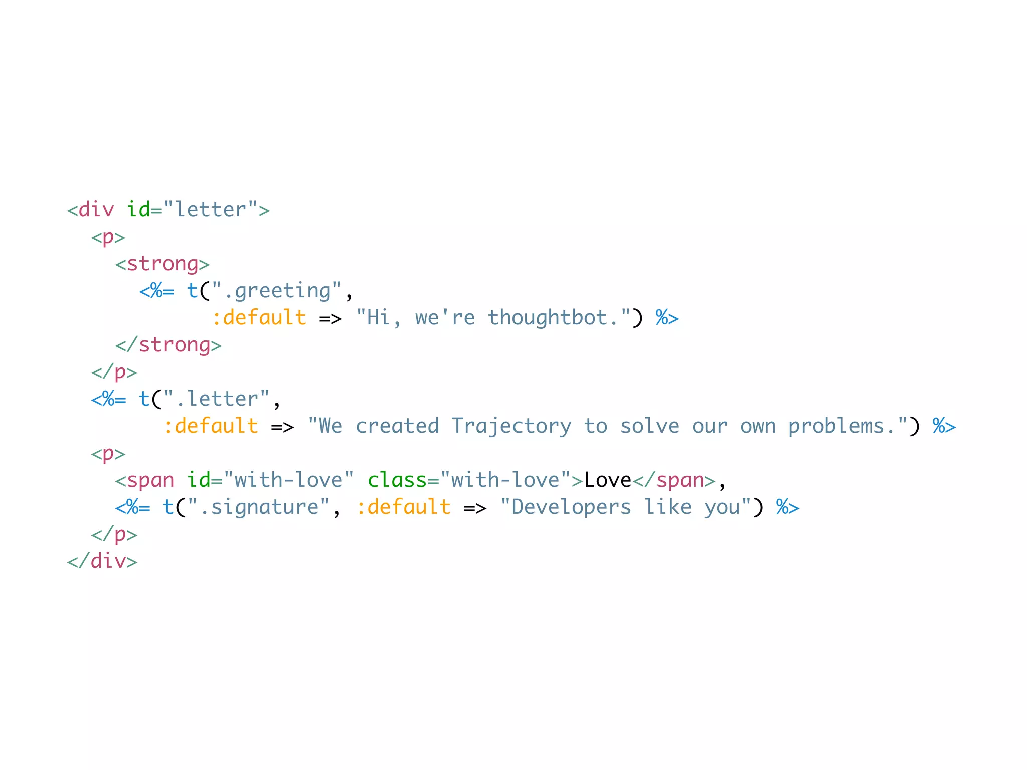 <div id="letter">
  <p>
    <strong>
       <%= t(".greeting",
             :default => "Hi, we're thoughtbot.") %>
    </strong>
  </p>
  <%= t(".letter",
         :default => "We created Trajectory to solve our own problems.") %>
  <p>
    <span id="with-love" class="with-love">Love</span>,
    <%= t(".signature", :default => "Developers like you") %>
  </p>
</div>
 