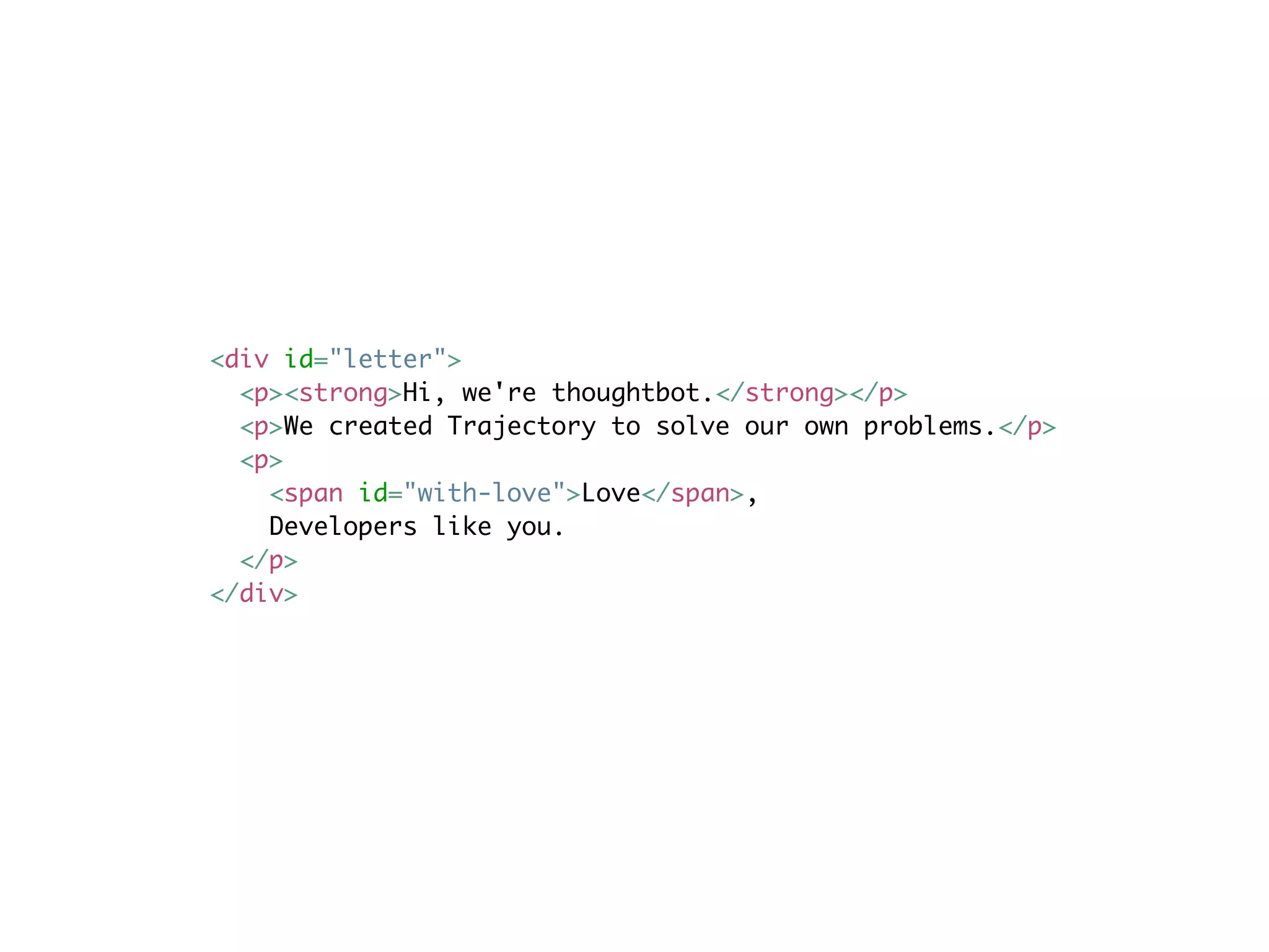 <div id="letter">
  <p><strong>Hi, we're thoughtbot.</strong></p>
  <p>We created Trajectory to solve our own problems.</p>
  <p>
    <span id="with-love">Love</span>,
    Developers like you.
  </p>
</div>
 
