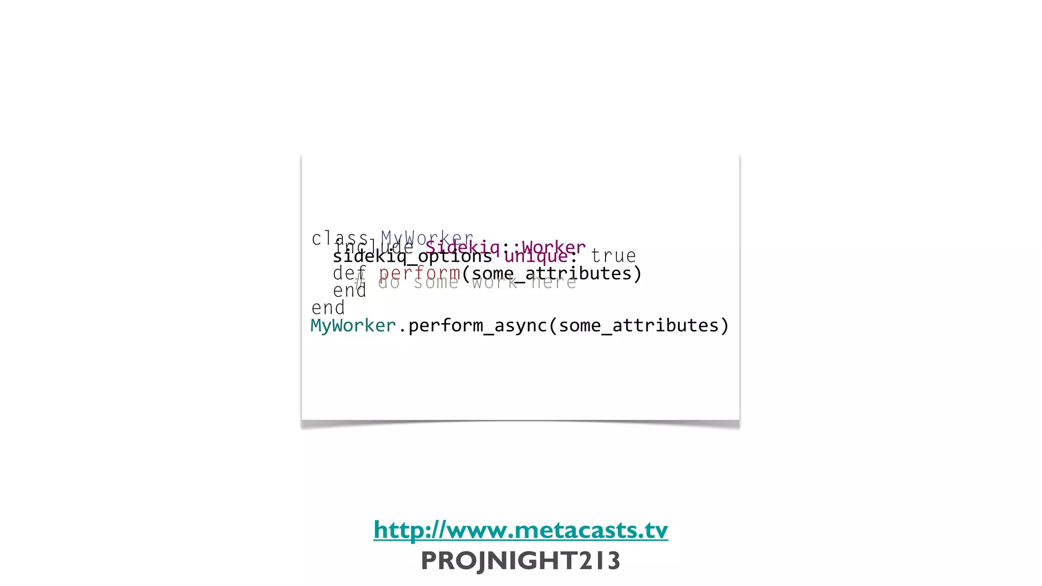 class	
  MyWorker
                           	
  	
  include	
  Sidekiq::Worker
                           	
  	
  sidekiq_options	
  unique:	
  true
                           	
  
                           	
  	
  def	
  perform(some_attributes)
                           	
  	
  	
  	
  #	
  do	
  some	
  work	
  here
                           	
  	
  end
                           	
  
                           end
                           	
  
                           MyWorker.perform_async(some_attributes)




                               http://www.metacasts.tv
                                   PROJNIGHT213
Thursday, February 7, 13
 