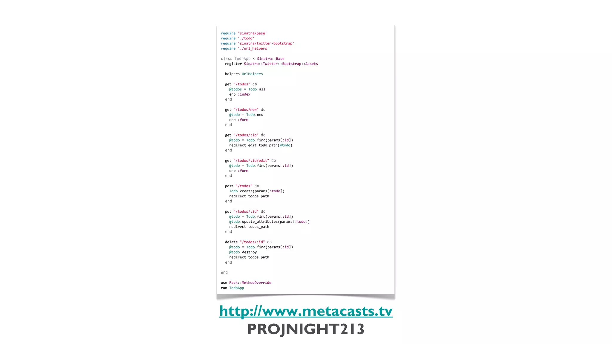 require	
  'sinatra/base'
                            require	
  './todo'
                            require	
  'sinatra/twitter-­‐bootstrap'
                            require	
  './url_helpers'
                            	
  
                            class	
  TodoApp	
  <	
  Sinatra::Base
                            	
  	
  register	
  Sinatra::Twitter::Bootstrap::Assets
                            	
  
                            	
  	
  helpers	
  UrlHelpers
                            	
  
                            	
  	
  get	
  "/todos"	
  do
                            	
  	
  	
  	
  @todos	
  =	
  Todo.all
                            	
  	
  	
  	
  erb	
  :index
                            	
  	
  end
                            	
  
                            	
  	
  get	
  "/todos/new"	
  do
                            	
  	
  	
  	
  @todo	
  =	
  Todo.new
                            	
  	
  	
  	
  erb	
  :form
                            	
  	
  end
                            	
  
                            	
  	
  get	
  "/todos/:id"	
  do
                            	
  	
  	
  	
  @todo	
  =	
  Todo.find(params[:id])
                            	
  	
  	
  	
  redirect	
  edit_todo_path(@todo)
                            	
  	
  end
                            	
  
                            	
  	
  get	
  "/todos/:id/edit"	
  do
                            	
  	
  	
  	
  @todo	
  =	
  Todo.find(params[:id])
                            	
  	
  	
  	
  erb	
  :form
                            	
  	
  end
                            	
  
                            	
  	
  post	
  "/todos"	
  do
                            	
  	
  	
  	
  Todo.create(params[:todo])
                            	
  	
  	
  	
  redirect	
  todos_path
                            	
  	
  end
                            	
  
                            	
  	
  put	
  "/todos/:id"	
  do
                            	
  	
  	
  	
  @todo	
  =	
  Todo.find(params[:id])
                            	
  	
  	
  	
  @todo.update_attributes(params[:todo])
                            	
  	
  	
  	
  redirect	
  todos_path
                            	
  	
  end
                            	
  
                            	
  	
  delete	
  "/todos/:id"	
  do
                            	
  	
  	
  	
  @todo	
  =	
  Todo.find(params[:id])
                            	
  	
  	
  	
  @todo.destroy
                            	
  	
  	
  	
  redirect	
  todos_path
                            	
  	
  end
                            	
  
                            end
                            	
  
                            use	
  Rack::MethodOverride
                            run	
  TodoApp




                           http://www.metacasts.tv
                               PROJNIGHT213
Thursday, February 7, 13
 