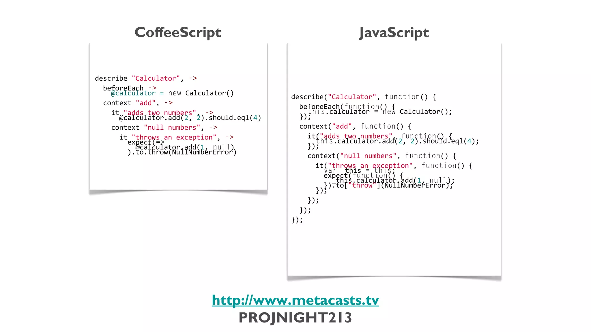 CoffeeScript                                                                     JavaScript
                           describe	
  "Calculator",	
  -­‐>                                     describe("Calculator",	
  function()	
  {
                           	
                                                                    	
  
                           	
  	
  beforeEach	
  -­‐>                                            	
  	
  beforeEach(function()	
  {
                           	
  	
  	
  	
  @calculator	
  =	
  new	
  Calculator()               	
  	
  	
  	
  this.calculator	
  =	
  new	
  Calculator();
                           	
                                                                    	
  	
  });
                           	
  	
  context	
  "add",	
  -­‐>                                     	
  
                           	
                                                                    	
  	
  context("add",	
  function()	
  {
                           	
  	
  	
  	
  it	
  "adds	
  two	
  numbers",	
  -­‐>               	
  
                           	
  	
  	
  	
  	
  	
  @calculator.add(2,	
  2).should.eql(4)        	
  	
  	
  	
  it("adds	
  two	
  numbers",	
  function()	
  {
                           	
                                                                    	
  	
  	
  	
  	
  	
  this.calculator.add(2,	
  2).should.eql(4);
                           	
  	
  	
  	
  context	
  "null	
  numbers",	
  -­‐>                 	
  	
  	
  	
  });
                           	
                                                                    	
  
                           	
  	
  	
  	
  	
  	
  it	
  "throws	
  an	
  exception",	
  -­‐>    	
  	
  	
  	
  context("null	
  numbers",	
  function()	
  {
                           	
  	
  	
  	
  	
  	
  	
  	
  expect(=>                             	
  
                           	
  	
  	
  	
  	
  	
  	
  	
  	
  	
  @calculator.add(1,	
  null)   	
  	
  	
  	
  	
  	
  it("throws	
  an	
  exception",	
  function()	
  {
                           	
  	
  	
  	
  	
  	
  	
  	
  ).to.throw(NullNumberError)           	
  	
  	
  	
  	
  	
  	
  	
  var	
  _this	
  =	
  this;
                                                                                                 	
  	
  	
  	
  	
  	
  	
  	
  expect(function()	
  {
                                                                                                 	
  	
  	
  	
  	
  	
  	
  	
  	
  	
  _this.calculator.add(1,	
  null);
                                                                                                 	
  	
  	
  	
  	
  	
  	
  	
  }).to["throw"](NullNumberError);
                                                                                                 	
  	
  	
  	
  	
  	
  });
                                                                                                 	
  
                                                                                                 	
  	
  	
  	
  });
                                                                                                 	
  
                                                                                                 	
  	
  });
                                                                                                 	
  
                                                                                                 });



                                                                     http://www.metacasts.tv
                                                                         PROJNIGHT213
Thursday, February 7, 13
 