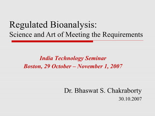 Regulated Bioanalysis:
Science and Art of Meeting the Requirements


          India Technology Seminar
    Boston, 29 October – November 1, 2007



                   Dr. Bhaswat S. Chakraborty
                                       30.10.2007
 