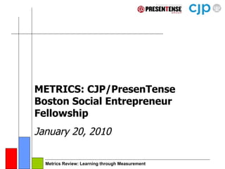 METRICS: CJP/PresenTense Boston Social Entrepreneur Fellowship January 20, 2010 